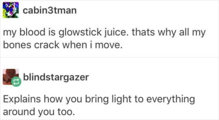 funny comments - man my blood is glowstick juice. thats why all my bones crack when i move. blindstargazer Explains how you bring light to everything around you too.