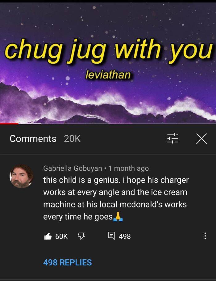 funny comments -chug jug with you leviathan 20K I to X Gabriella Gobuyan 1 month ago this child is a genius. i hope his charger works at every angle and the ice cream machine at his local mcdonald's works every time he goes 60K E 498 498 Replies