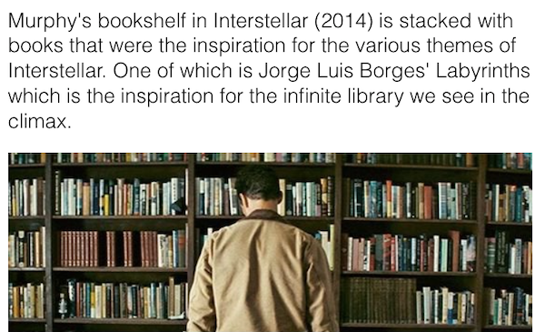interstellar plot twist - Murphy's bookshelf in Interstellar 2014 is stacked with books that were the inspiration for the various themes of Interstellar. One of which is Jorge Luis Borges' Labyrinths which is the inspiration for the infinite library we se