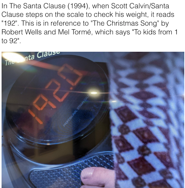 scott calvin scale - In The Santa Clause 1994, when Scott CalvinSanta Clause steps on the scale to check his weight, it reads "192". This is in reference to "The Christmas Song" by Robert Wells and Mel Torm, which says "To kids from 1 to 92". Thionta Clau