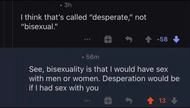 savage replies and comebacks - screenshot - 3h I think that's called "desperate," not "bisexual." 58 56m See, bisexuality is that I would have sex with men or women. Desperation would be if I had sex with you 13