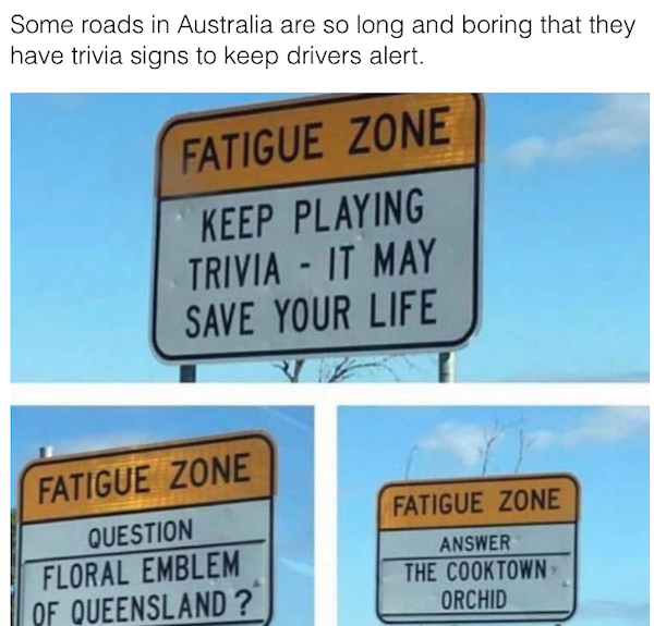 genius life hacks - sign - Some roads in Australia are so long and boring that they have trivia signs to keep drivers alert. Fatigue Zone Keep Playing Trivia It May Save Your Life Fatigue Zone Fatigue Zone Question Floral Emblem Of Queensland ? Answer The