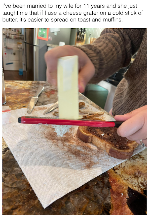 genius life hacks - baking - I've been married to my wife for 11 years and she just taught me that if I use a cheese grater on a cold stick of butter, it's easier to spread on toast and muffins.