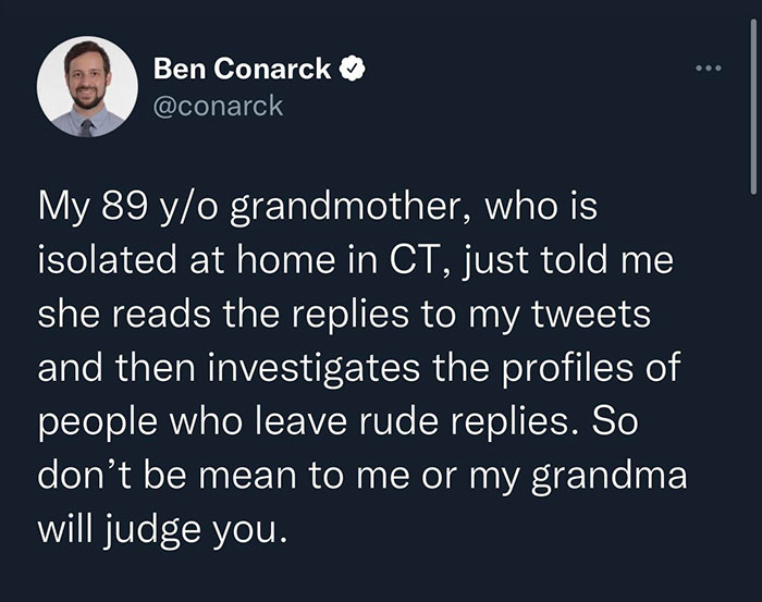 wholesome pics and memes - Ben Conarck My 89 yo grandmother, who is isolated at home in Ct, just told me she reads the replies to my tweets and then investigates the profiles of people who leave rude replies. So don't be mean to me or my grandma will judg