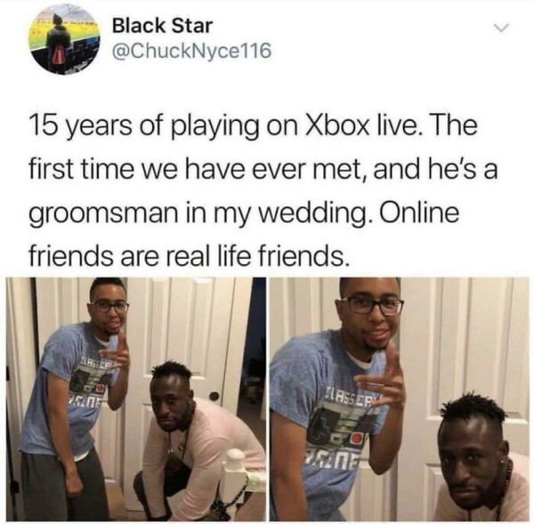 xbox friends meme - Black Star 15 years of playing on Xbox live. The first time we have ever met, and he's a groomsman in my wedding. Online friends are real life friends. Go Flasser co