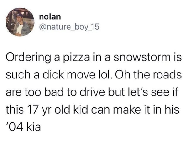 nolan Ordering a pizza in a snowstorm is such a dick move lol. On the roads are too bad to drive but let's see if this 17 yr old kid can make it in his SO4 kia