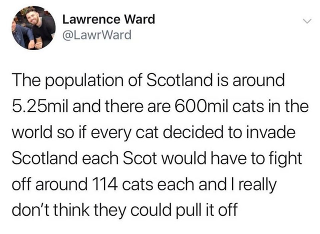 Lawrence Ward The population of Scotland is around 5.25mil and there are 600mil cats in the world so if every cat decided to invade Scotland each Scot would have to fight off around 114 cats each and I really don't think they could pull it off