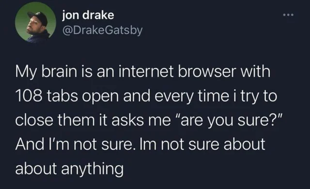 jon drake My brain is an internet browser with 108 tabs open and every time i try to close them it asks me "are you sure?" And I'm not sure. Im not sure about about anything