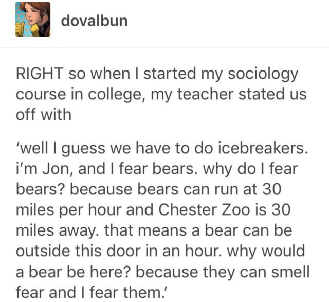 dovalbun Right so when I started my sociology course in college, my teacher stated us off with 'well I guess we have to do icebreakers. i'm Jon, and I fear bears. why do I fear bears? because bears can run at 30 miles per hour and Chester Zoo is 30 miles…
