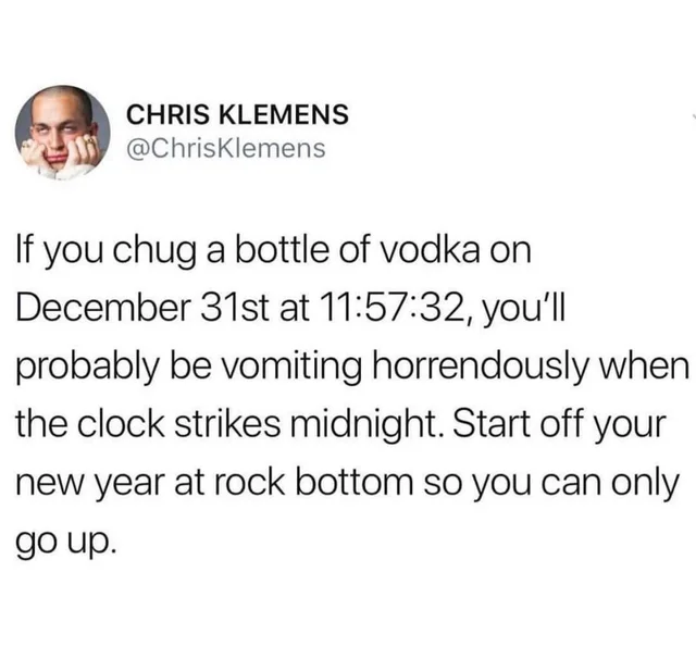 document - Chris Klemens If you chug a bottle of vodka on December 31st at 32, you'll probably be vomiting horrendously when the clock strikes midnight. Start off your new year at rock bottom so you can only go up.
