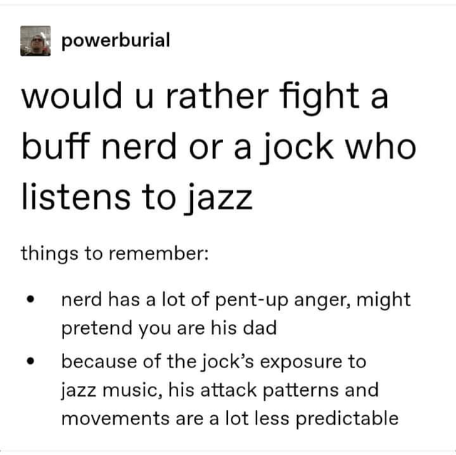 document - powerburial would u rather fight a buff nerd or a jock who listens to jazz things to remember nerd has a lot of pentup anger, might pretend you are his dad because of the jock's exposure to jazz music, his attack patterns and movements are a lo