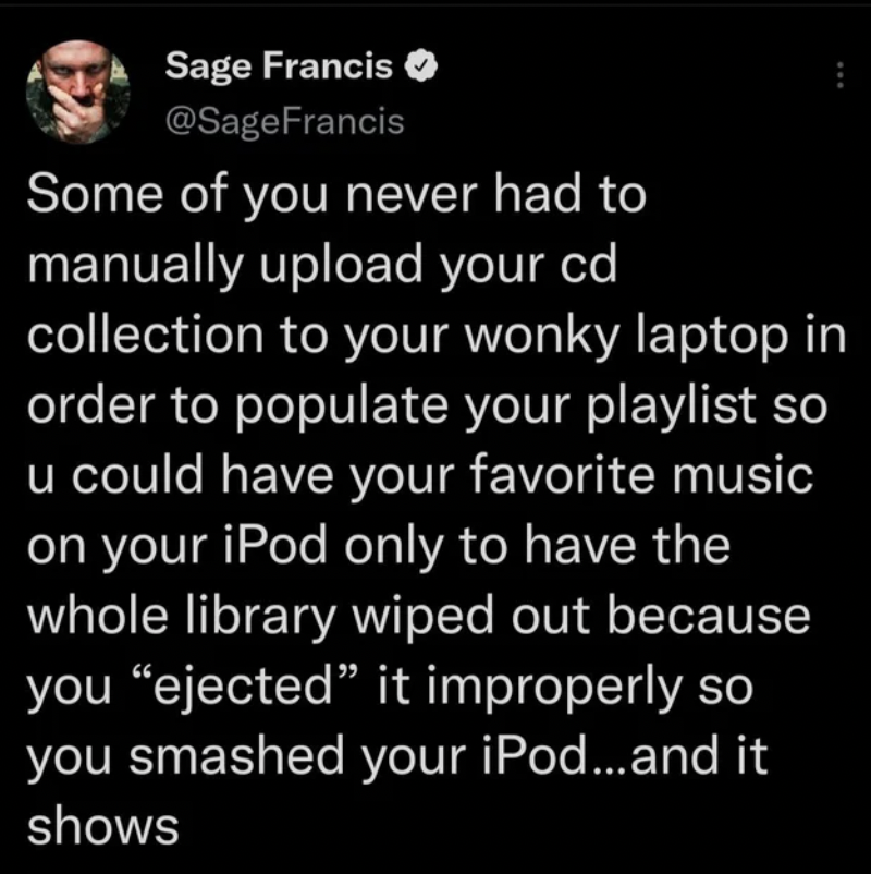 Sage Francis Francis Some of you never had to manually upload your cd collection to your wonky laptop in order to populate your playlist so u could have your favorite music on your iPod only to have the whole library wiped out because you ejected it…