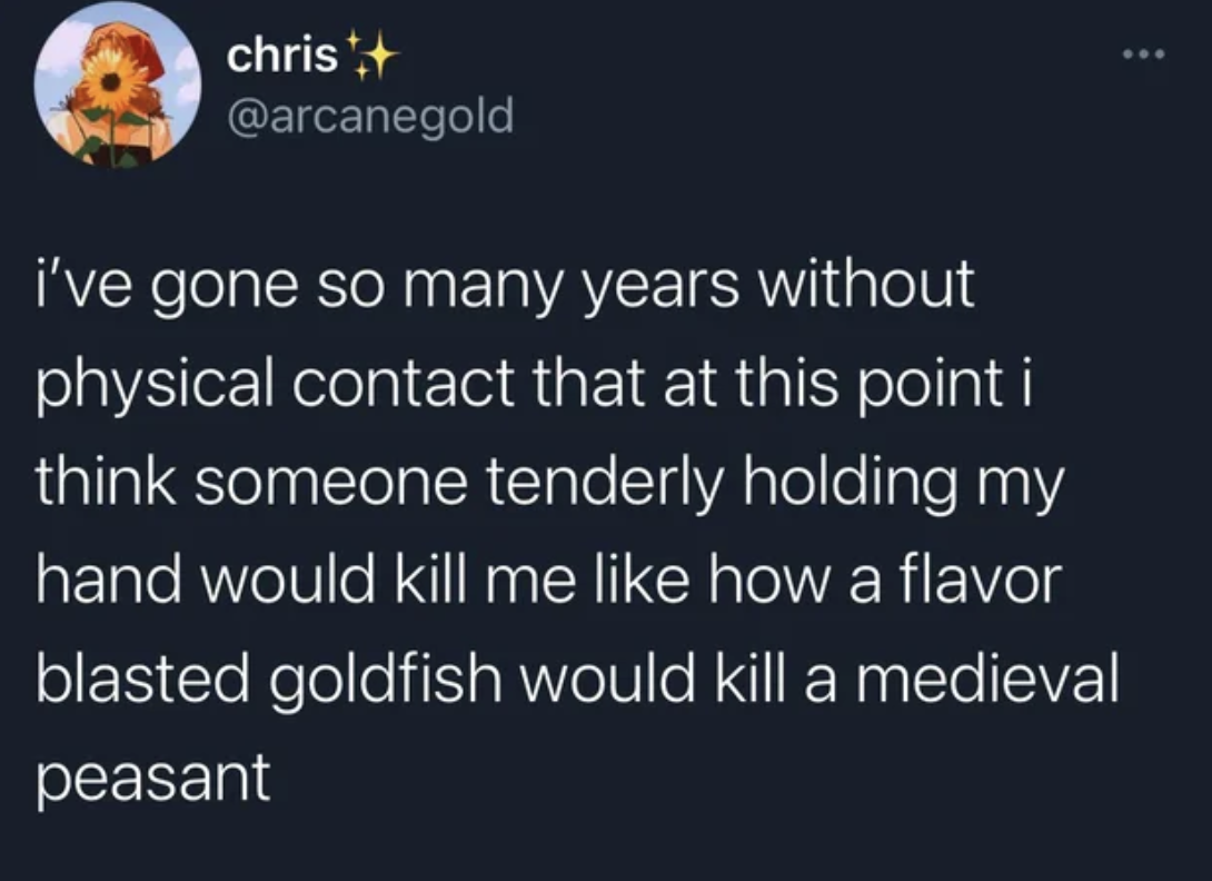 atmosphere - christ i've gone so many years without physical contact that at this point i think someone tenderly holding my hand would kill me how a flavor blasted goldfish would kill a medieval peasant