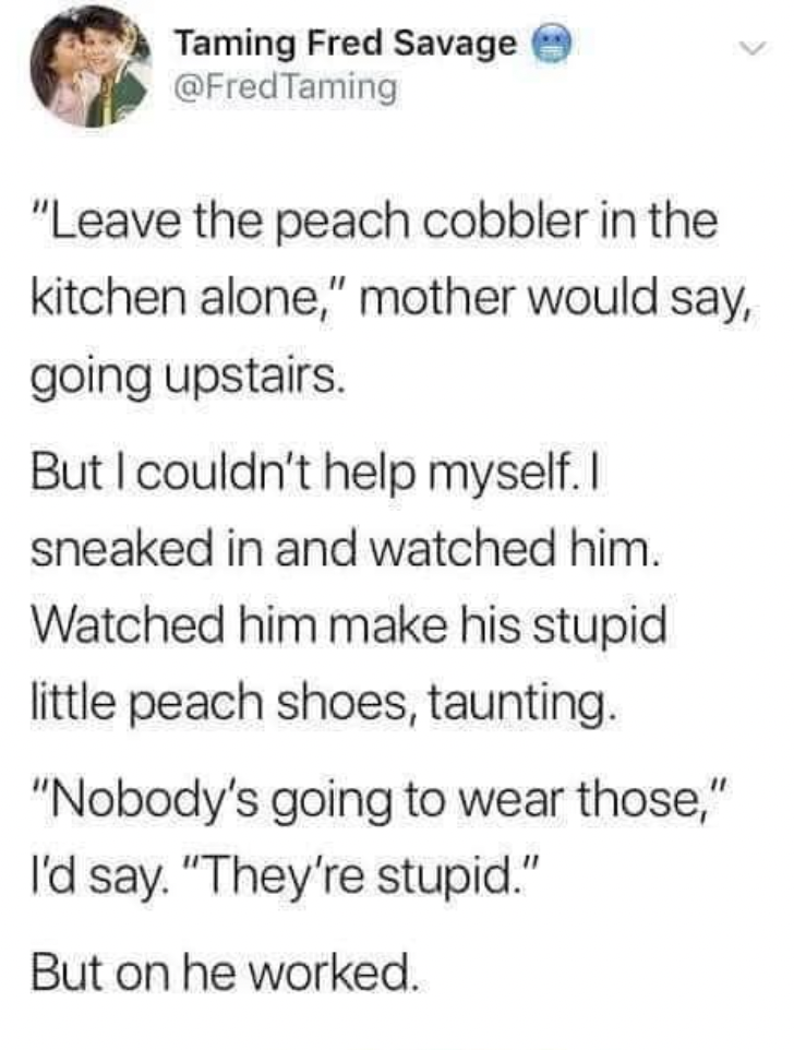 Taming Fred Savage Taming "Leave the peach cobbler in the kitchen alone," mother would say, going upstairs. But I couldn't help myself. I sneaked in and watched him. Watched him make his stupid little peach shoes, taunting. "Nobody's going to wear those,"