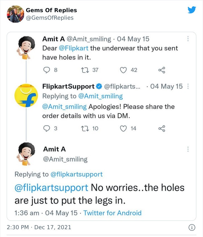 funny comments - document - Gems Of Replies Amit A . 04 May 15 Dear the underwear that you sent have holes in it. 22 37 42 Flipkart Support... 04 May 15 Apologies! Please the order details with us via Dm. 12 10 14 Amit A No worries..the holes are just to