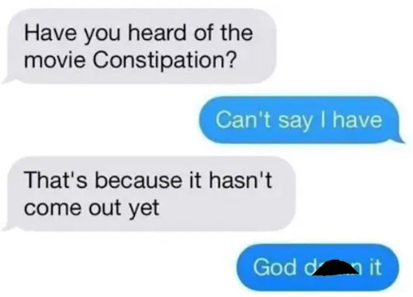 dumb jokes funny puns  - come out to the car text - Have you heard of the movie Constipation? Can't say I have That's because it hasn't come out yet God dit