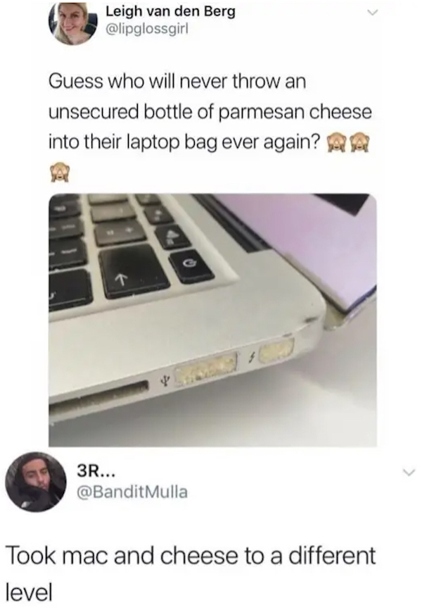 dumb jokes funny puns  - parmesan cheese laptop - Leigh van den Berg Guess who will never throw an unsecured bottle of parmesan cheese into their laptop bag ever again? A G 3R... Mulla Took mac and cheese to a different level