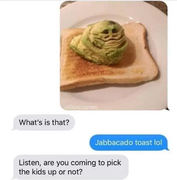 dumb jokes funny puns  - jabbacado toast - What's is that? Jabbacado toast lol Listen, are you coming to pick the kids up or not?