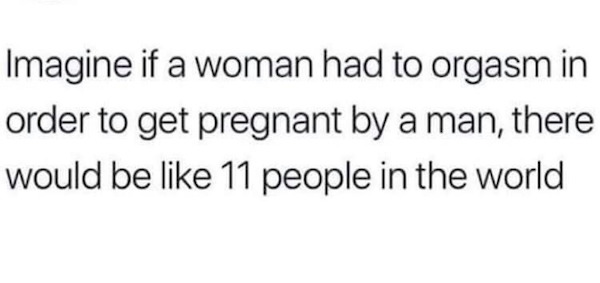 hilarious pics of oh shit moments - Imagine if a woman had to orgasm in order to get pregnant by a man, there would be 11 people in the world