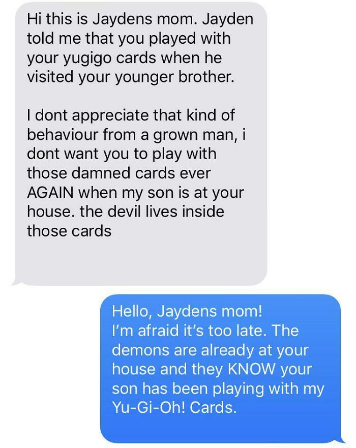 helicopter parents - breakup texts reddit - Hi this is Jaydens mom. Jayden told me that you played with your yugigo cards when he visited your younger brother. I dont appreciate that kind of behaviour from a grown man, i dont want you to play with those d