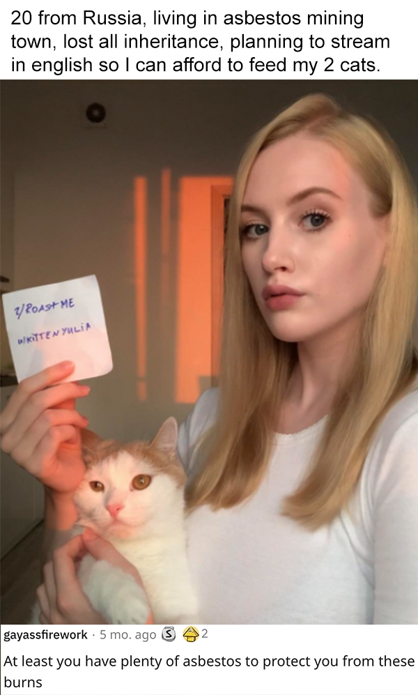 reddit roast me - kittenyulia - 20 from Russia, living in asbestos mining town, lost all inheritance, planning to stream in english so I can afford to feed my 2 cats. YRoast Me Kitten Yulia 2 gayassfirework 5 mo. ago At least you have plenty of asbestos t