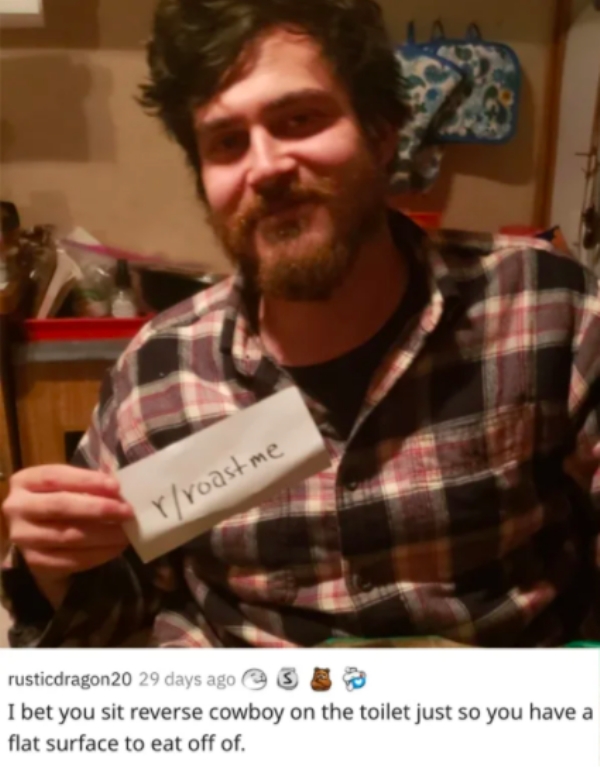 reddit roast me - beard - Yroastme rusticdragon20 29 days ago 3 I bet you sit reverse cowboy on the toilet just so you have a flat surface to eat off of.