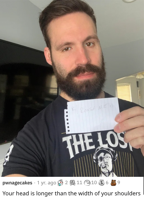 am reddit roast me - beard - Roosame The Los pwnagecakes 1 yr. ago 2 11 10 6 8 9 9 Your head is longer than the width of your shoulders