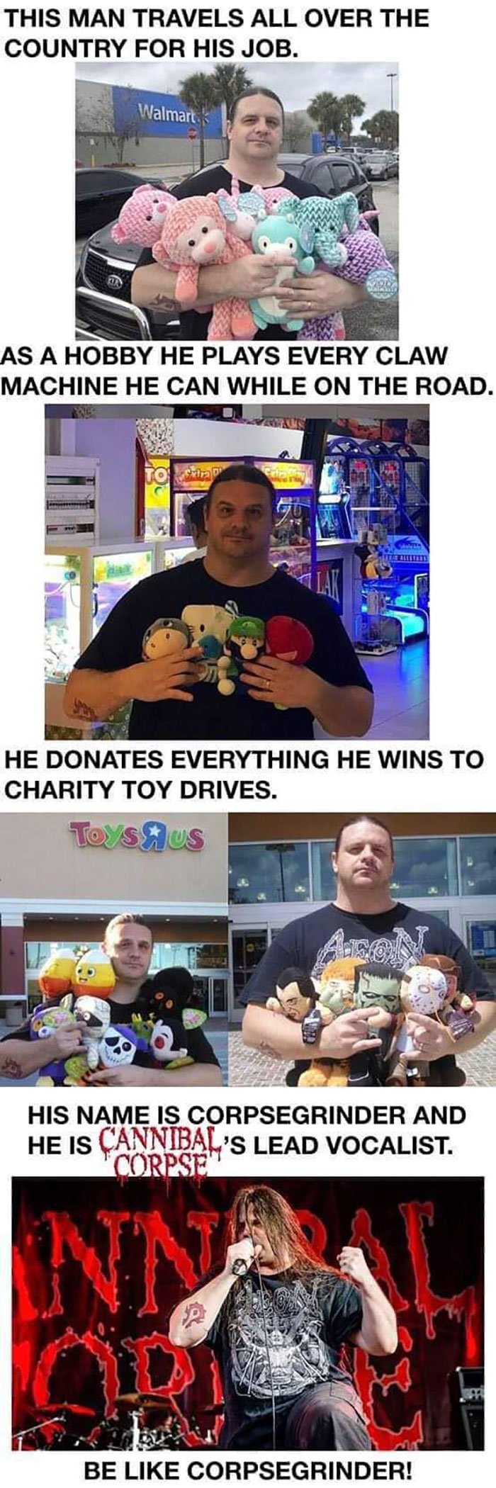 wholesome moments - like corpsegrinder - This Man Travels All Over The Country For His Job. Walmart As A Hobby He Plays Every Claw Machine He Can While On The Road. Svira He Donates Everything He Wins To Charity Toy Drives. Toys Us AmaN His Name Is Corpse
