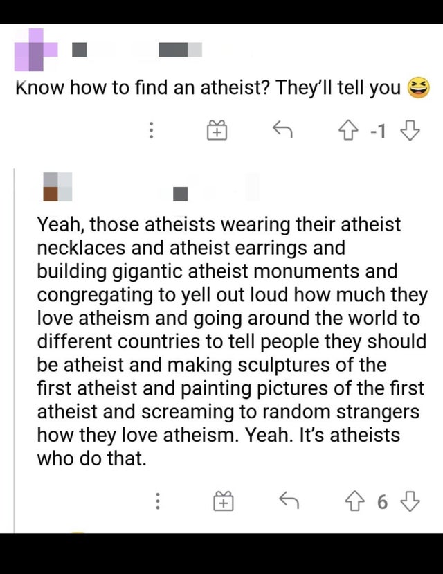Atheism - Know how to find an atheist? They'll tell you G 818 Yeah, those atheists wearing their atheist necklaces and atheist earrings and building gigantic atheist monuments and congregating to yell out loud how much they love atheism and going around t