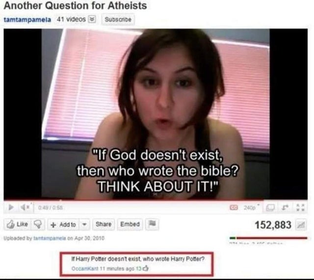 atheism fail - Another Question for Atheists tamtampamela 41 Videos Subscribe "If God doesn't exist, then who wrote the bible? Think About It!" 0405 2000 152,883 Add to Embed Uploaded by tantamme on If Harry Potter doesnt exist who wrote Harry Potter? Oct