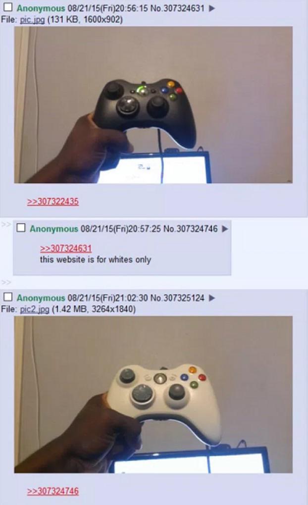 4chan xbox controller - Anonymous 082115Fri15 No.307324631 File pic.jpg 131 Kb, 1600x902 >>307322435 Anonymous 082115Fri25 No 307324746 >>307324631 this website is for whites only Anonymous 082115Fri30 No 307325124 File pic2.jpg 1.42 Mb, 3264x1840 >>30732