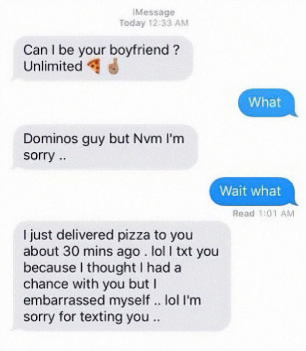 creepy guys dating - material - Message Today Can I be your boyfriend? Unlimited What Dominos guy but Nvm I'm sorry .. Wait what Read I just delivered pizza to you about 30 mins ago. lol l txt you because I thought I had a chance with you but I embarrasse
