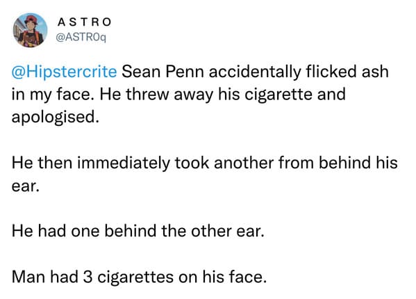 weird celebrity encounters - angle - Astro Sean Penn accidentally flicked ash in my face. He threw away his cigarette and apologised. He then immediately took another from behind his ear. He had one behind the other ear. Man had 3 cigarettes on his face.