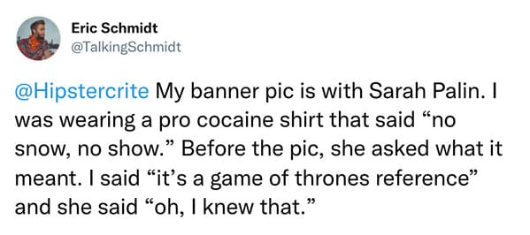 weird celebrity encounters - paper - Eric Schmidt My banner pic is with Sarah Palin. I was wearing a pro cocaine shirt that said "no snow, no show." Before the pic, she asked what it meant. I said "it's a game of thrones reference" and she said "oh, I kne