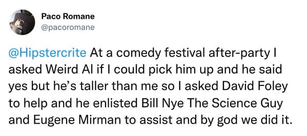 weird celebrity encounters - Internet meme - Paco Romane At a comedy festival afterparty I asked Weird Al if I could pick him up and he said yes but he's taller than me so I asked David Foley to help and he enlisted Bill Nye The Science Guy and Eugene Mir