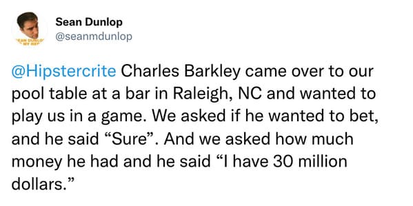 weird celebrity encounters - great quotes - Sean Dunlop Charles Barkley came over to our pool table at a bar in Raleigh, Nc and wanted to play us in a game. We asked if he wanted to bet, and he said "Sure". And we asked how much money he had and he said "