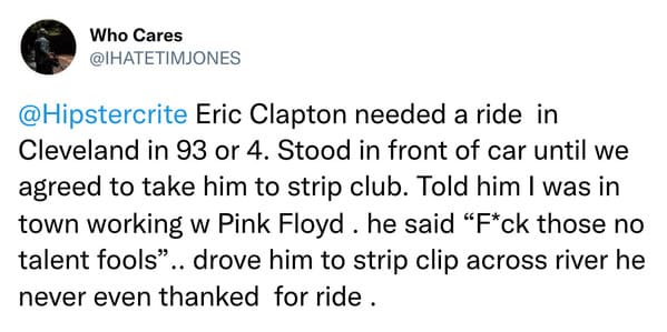 weird celebrity encounters - document - Who Cares Eric Clapton needed a ride in Cleveland in 93 or 4. Stood in front of car until we agreed to take him to strip club. Told him I was in town working w Pink Floyd. he said "Fck those no talent fools".. drove