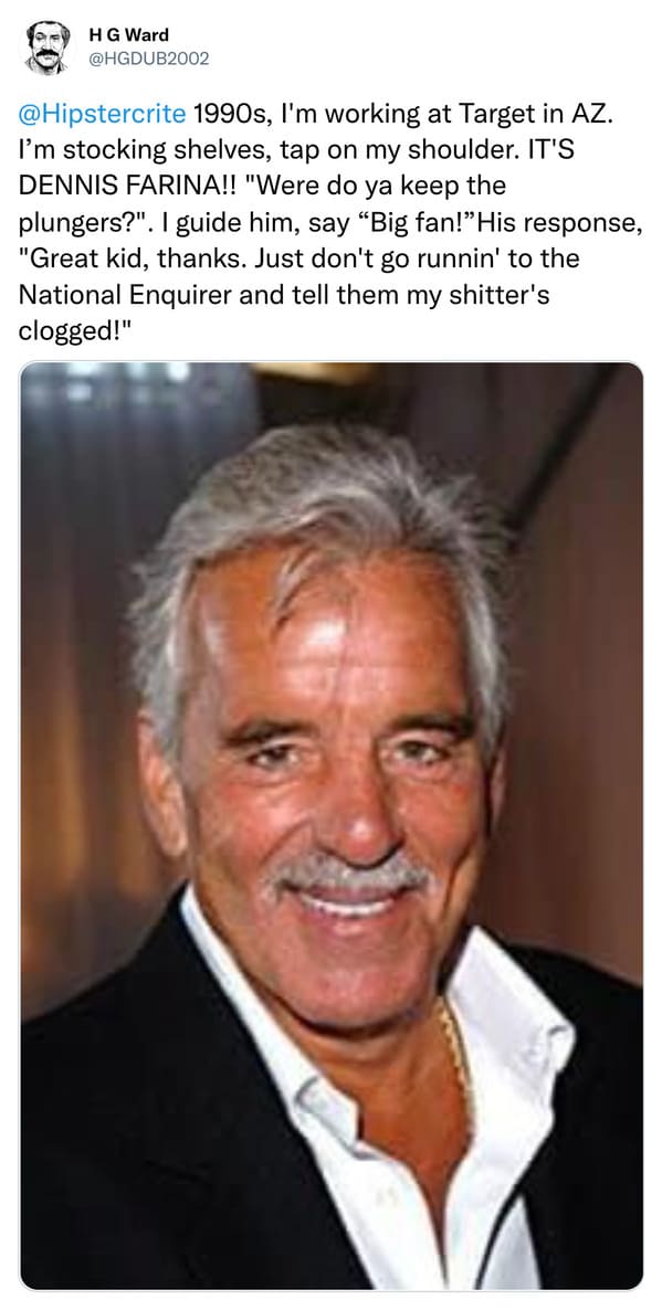 weird celebrity encounters - Dennis Farina - Hg Ward 1990s, I'm working at Target in Az. I'm stocking shelves, tap on my shoulder. It'S Dennis Farina!! "Were do ya keep the plungers?". I guide him, say "Big fan!" His response, "Great kid, thanks. Just don
