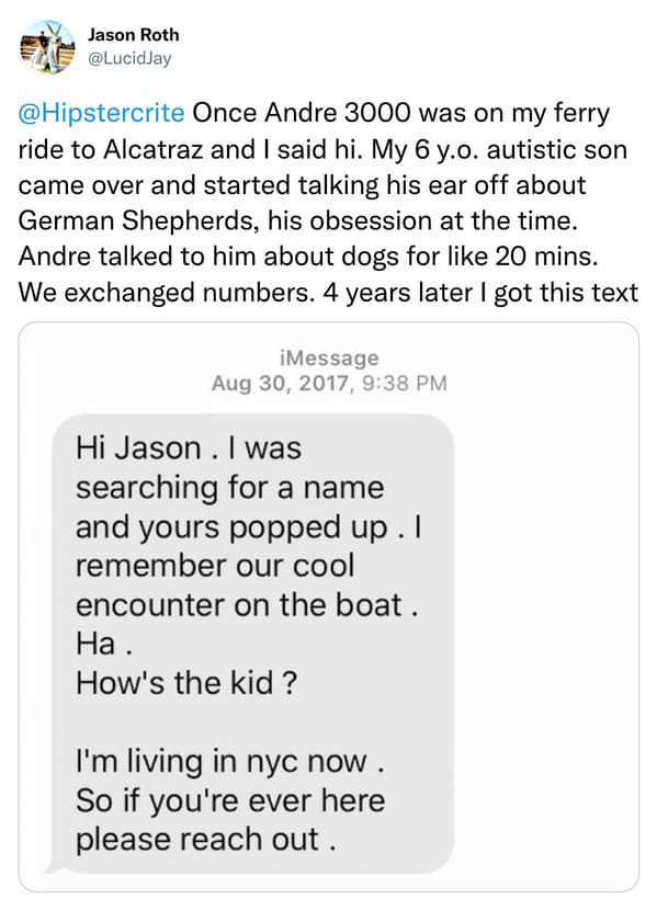 weird celebrity encounters - paper - Jason Roth Once Andre 3000 was on my ferry ride to Alcatraz and I said hi. My 6 y.o. autistic son came over and started talking his ear off about German Shepherds, his obsession at the time. Andre talked to him about d