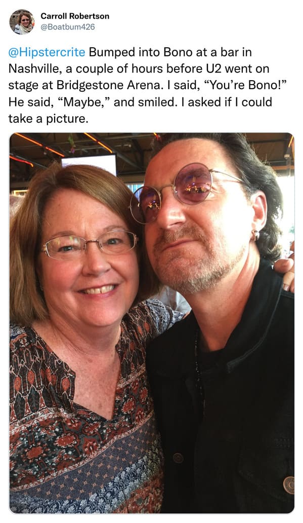weird celebrity encounters - glasses - Carroll Robertson Bumped into Bono at a bar in Nashville, a couple of hours before U2 went on stage at Bridgestone Arena. I said, "You're Bono!" He said, "Maybe," and smiled. I asked if I could take a picture.