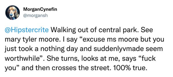 weird celebrity encounters - paper - MorganCynefin Walking out of central park. See mary tyler moore. I say "excuse ms moore but you just took a nothing day and suddenlyvmade seem worthwhile". She turns, looks at me, says "fuck you" and then crosses the s