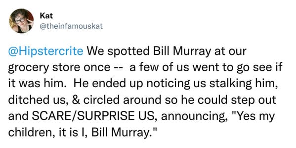 weird celebrity encounters - News - Kat We spotted Bill Murray at our grocery store once a few of us went to go see if it was him. He ended up noticing us stalking him, ditched us, & circled around so he could step out and ScareSurprise Us, announcing, "Y