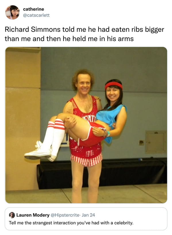 weird celebrity encounters - shoulder - catherine Richard Simmons told me he had eaten ribs bigger than me and then he held me in his arms Lauren Modery Jan 24 Tell me the strangest interaction you've had with a celebrity.