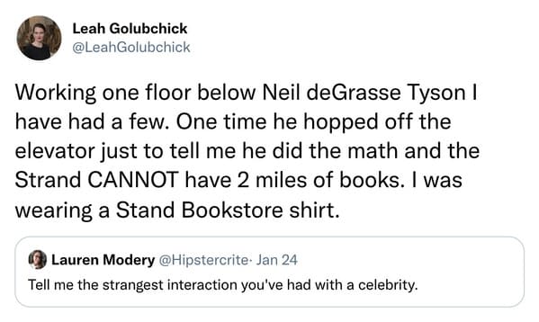 weird celebrity encounters - Existential Comics - Leah Golubchick Working one floor below Neil deGrasse Tyson I have had a few. One time he hopped off the elevator just to tell me he did the math and the Strand Cannot have 2 miles of books. I was wearing 