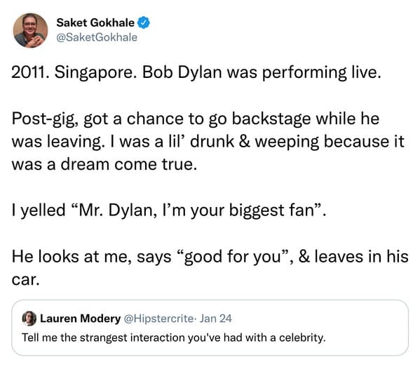 weird celebrity encounters - angle - Saket Gokhale 2011. Singapore. Bob Dylan was performing live. Postgig, got a chance to go backstage while he was leaving. I was a lil' drunk & weeping because it was a dream come true. I yelled "Mr. Dylan, I'm your big