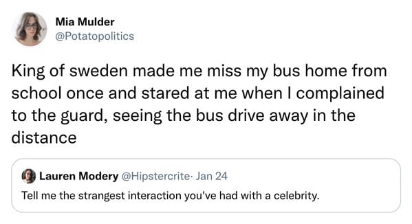 weird celebrity encounters - paper - Mia Mulder King of sweden made me miss my bus home from school once and stared at me when I complained to the guard, seeing the bus drive away in the distance Lauren Modery Jan 24 Tell me the strangest interaction you'