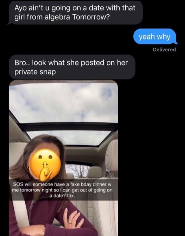 wtf pics  - texts with threatening auras - Ayo ain't u going on a date with that girl from algebra Tomorrow? yeah why Delivered Bro.. look what she posted on her private snap Sos will someone have a fake bday dinner w me tomorrow night so i can get out of