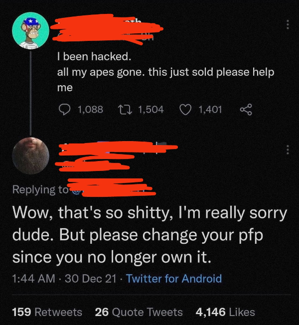 wtf pics  - all my apes gone - I been hacked. all my apes gone. this just sold please help me 1,088 Cz 1,504 1,401 Wow, that's so shitty, I'm really sorry dude. But please change your pfp since you no longer own it. 30 Dec 21 Twitter for Android 159 26 Qu