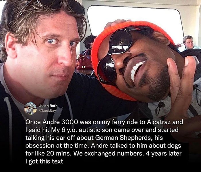wholesome pics and memes - photo caption - Jason Roth Once Andre 3000 was on my ferry ride to Alcatraz and I said hi. My 6 y.o. autistic son came over and started talking his ear off about German Shepherds, his obsession at the time. Andre talked to him a
