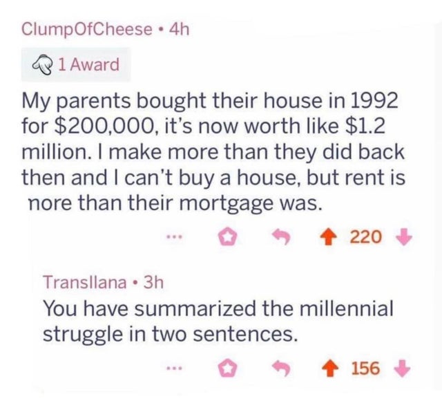 dystopian pics  - millennial struggle - ClumpOfCheese 4h 1 Award My parents bought their house in 1992 for $200,000, it's now worth $1.2 million. I make more than they did back then and I can't buy a house, but rent is nore than their mortgage was. 220 Tr